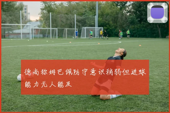 德尚称姆巴佩防守意识稍弱但进球能力无人能及