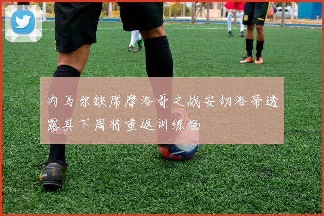 内马尔缺席摩洛哥之战安切洛蒂透露其下周将重返训练场