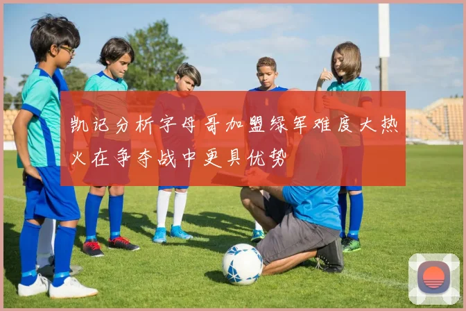 凯记分析字母哥加盟绿军难度大热火在争夺战中更具优势