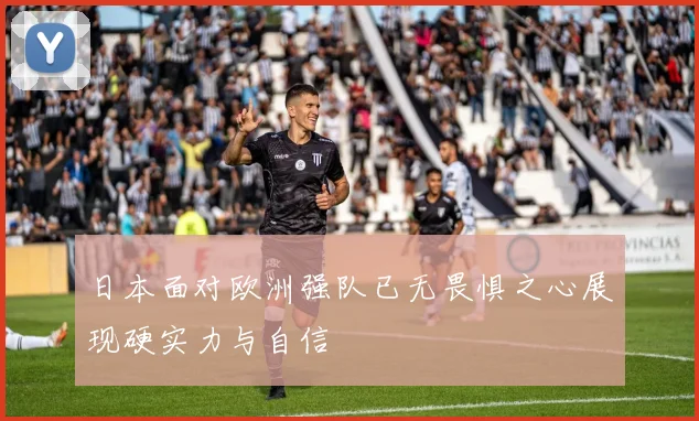 日本面对欧洲强队已无畏惧之心展现硬实力与自信
