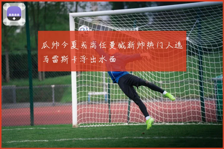 瓜帅今夏或离任曼城新帅热门人选马雷斯卡浮出水面