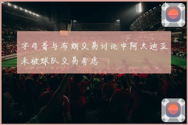 字母哥与布朗交易讨论中阿夫迪亚未被球队交易考虑
