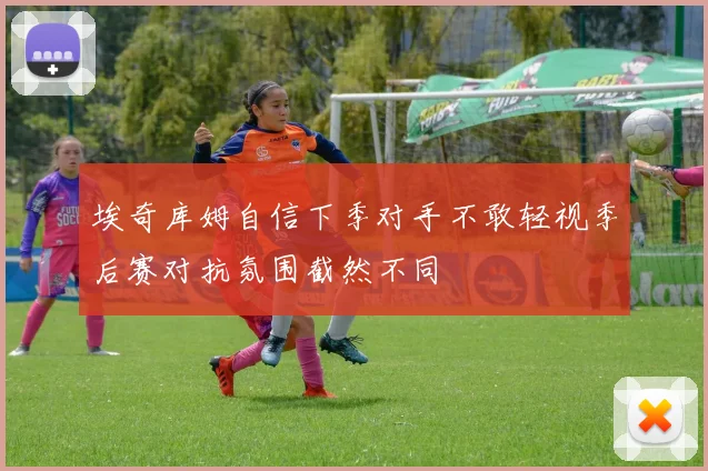 埃奇库姆自信下季对手不敢轻视季后赛对抗氛围截然不同