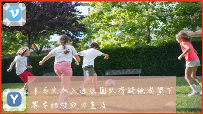 卡马文加入选法国队存疑他渴望下赛季继续效力皇马