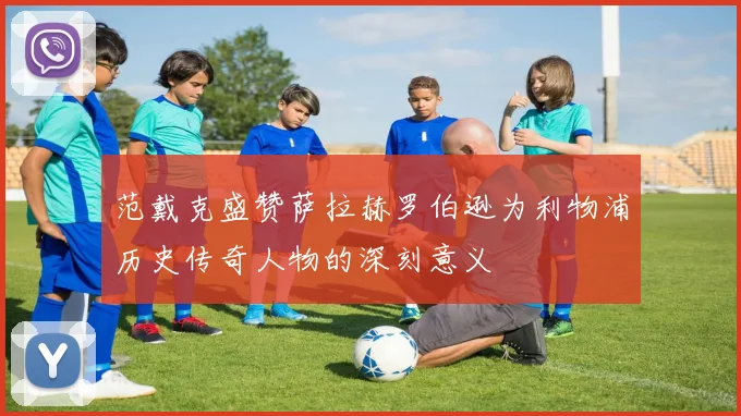 范戴克盛赞萨拉赫罗伯逊为利物浦历史传奇人物的深刻意义