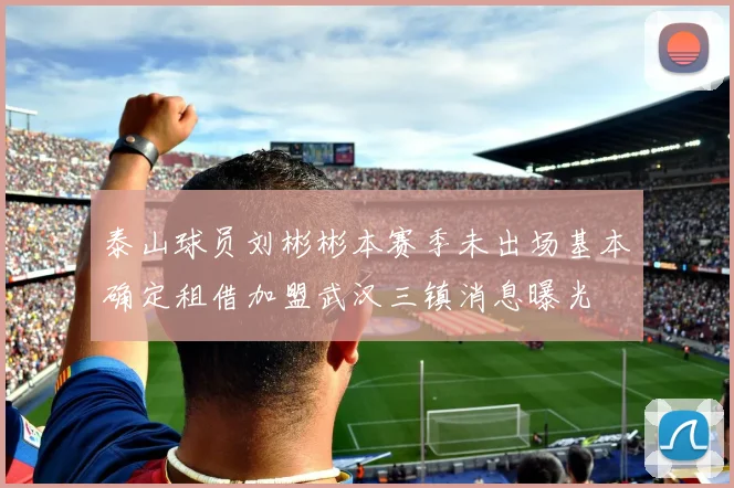 泰山球员刘彬彬本赛季未出场基本确定租借加盟武汉三镇消息曝光