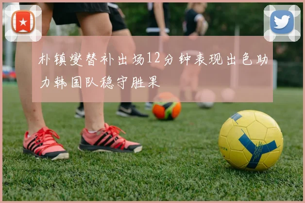 朴镇燮替补出场12分钟表现出色助力韩国队稳守胜果