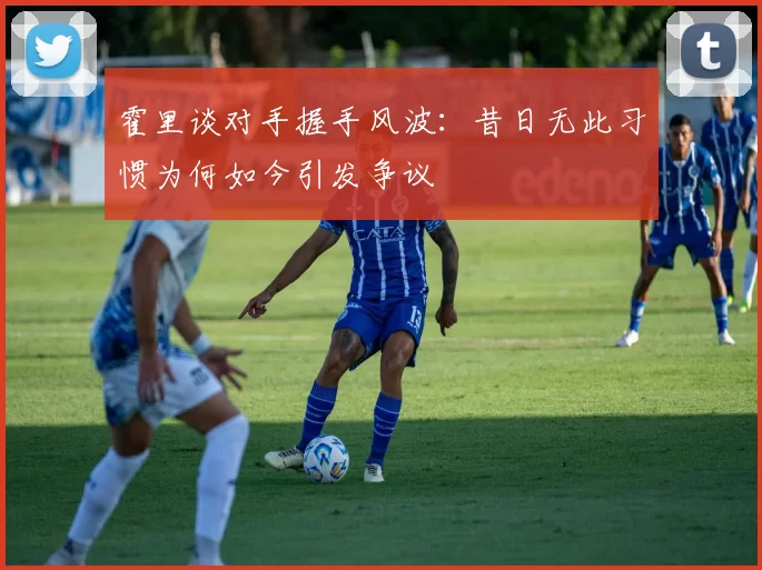 霍里谈对手握手风波：昔日无此习惯为何如今引发争议