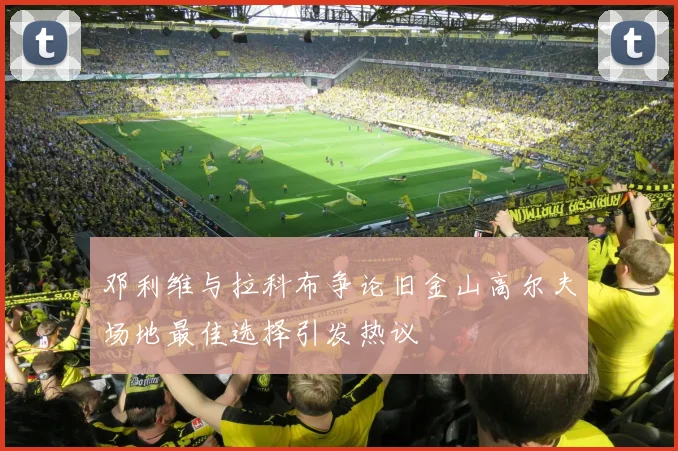 邓利维与拉科布争论旧金山高尔夫场地最佳选择引发热议