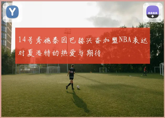 14号秀施泰因巴赫兴奋加盟NBA表达对夏洛特的热爱与期待