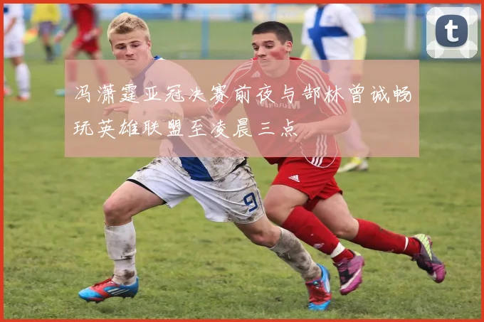 冯潇霆亚冠决赛前夜与郜林曾诚畅玩英雄联盟至凌晨三点